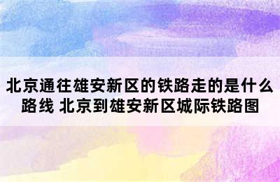 北京通往雄安新区的铁路走的是什么路线 北京到雄安新区城际铁路图
